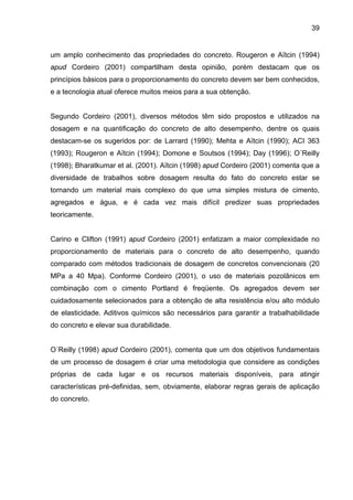 39
um amplo conhecimento das propriedades do concreto. Rougeron e Aïtcin (1994)
apud Cordeiro (2001) compartilham desta opinião, porém destacam que os
princípios básicos para o proporcionamento do concreto devem ser bem conhecidos,
e a tecnologia atual oferece muitos meios para a sua obtenção.
Segundo Cordeiro (2001), diversos métodos têm sido propostos e utilizados na
dosagem e na quantificação do concreto de alto desempenho, dentre os quais
destacam-se os sugeridos por: de Larrard (1990); Mehta e Aïtcin (1990); ACI 363
(1993); Rougeron e Aïtcin (1994); Domone e Soutsos (1994); Day (1996); O´Reilly
(1998); Bharatkumar et al. (2001). Aïtcin (1998) apud Cordeiro (2001) comenta que a
diversidade de trabalhos sobre dosagem resulta do fato do concreto estar se
tornando um material mais complexo do que uma simples mistura de cimento,
agregados e água, e é cada vez mais difícil predizer suas propriedades
teoricamente.
Carino e Clifton (1991) apud Cordeiro (2001) enfatizam a maior complexidade no
proporcionamento de materiais para o concreto de alto desempenho, quando
comparado com métodos tradicionais de dosagem de concretos convencionais (20
MPa a 40 Mpa). Conforme Cordeiro (2001), o uso de materiais pozolânicos em
combinação com o cimento Portland é freqüente. Os agregados devem ser
cuidadosamente selecionados para a obtenção de alta resistência e/ou alto módulo
de elasticidade. Aditivos químicos são necessários para garantir a trabalhabilidade
do concreto e elevar sua durabilidade.
O´Reilly (1998) apud Cordeiro (2001), comenta que um dos objetivos fundamentais
de um processo de dosagem é criar uma metodologia que considere as condições
próprias de cada lugar e os recursos materiais disponíveis, para atingir
características pré-definidas, sem, obviamente, elaborar regras gerais de aplicação
do concreto.
 