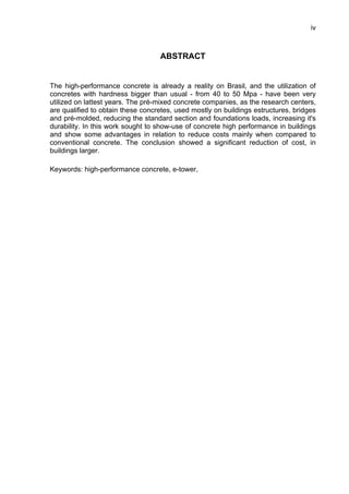 iv
ABSTRACT
The high-performance concrete is already a reality on Brasil, and the utilization of
concretes with hardness bigger than usual - from 40 to 50 Mpa - have been very
utilized on lattest years. The pré-mixed concrete companies, as the research centers,
are qualified to obtain these concretes, used mostly on buildings estructures, bridges
and pré-molded, reducing the standard section and foundations loads, increasing it's
durability. In this work sought to show-use of concrete high performance in buildings
and show some advantages in relation to reduce costs mainly when compared to
conventional concrete. The conclusion showed a significant reduction of cost, in
buildings larger.
Keywords: high-performance concrete, e-tower,
 