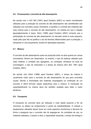 40
5.6 Processando o concreto de alto desempenho
De acordo com o ACI 363 (1991) apud Cordeiro (2001) os meios normalmente
utilizados para a produção do concreto de alto desempenho são semelhantes aos
utilizados nos concretos usuais. Entretanto, a escolha e o controle dos materiais são
mais críticos para o concreto de alto desempenho, na medida em que a relação
água/aglomerante é baixa. Aïtcin (1998) apud Cordeiro (2001) comenta que a
participação do concreto de alto desempenho no mercado ainda é muito pequena,
razão pela qual não se justifica o uso de técnicas diferenciadas para a produção, o
transporte e o seu lançamento, exceto em aplicações especiais.
5.7 Mistura
O concreto de alto desempenho pode ser produzido tanto na obra quanto em usinas
concreteiras. Devem ser observados, no entanto: o tipo de balança utilizada para
cada material, a umidade dos agregados, as condições climáticas do local de
concretagem, o tipo de misturador e o tempo de mistura (ACI 363, 1991 apud
Cordeiro, 2001).
De acordo com Aïtcin (1998) apud Cordeiro (2001), o tempo de mistura é
usualmente maior para o concreto de alto desempenho do que para concretos
usuais. Devido a diversidade dos materiais empregados na confecção de um
concreto é difícil formular regras específicas para a mistura. A introdução do
superplastificante na mistura deve ser também avaliada para obter a maior
eficiência.
5.8 Transporte
O transporte do concreto deve ser efetuado o mais rápido possível a fim de
minimizar os efeitos de enrijecimento e perda de trabalhabilidade. O método e
equipamento utilizados devem levar em conta aspectos econômicos e técnicos de
forma a assegurar que o concreto não irá segregar-se. As condições de uso, os
materiais utilizados, o acesso a obra, a capacidade requerida, o tempo de entrega e
 
