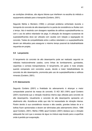 41
as condições climáticas, são alguns fatores que interferem na escolha do método e
equipamento adotado para o transporte (Cordeiro, 2001).
Segundo Mehta e Monteiro (1994) o principal problema enfrentado durante o
transporte do concreto de alto desempenho é a perda de consistência ou fluidez com
o tempo. Isto é resolvido com dosagens repetidas de aditivos superplastificantes ou
com o uso de aditivo retardador de pega. A utilização de dosagens sucessivas de
superplastificantes deve ser utilizada com cautela com relação a segregação do
concreto. Testes de compatibilidade entre o aditivo retardador e o superplastificante
devem ser efetuados para assegurar o máximo tempo possível da trabalhabilidade
requerida em projeto.
5.9 Lançamento
O lançamento do concreto de alto desempenho pode ser realizado segundo os
métodos tradicionalmente usados, como linhas de bombeamento, guindastes,
caçambas e correias transportadoras. O lançamento, em geral, é mais simples
quando comparado com concretos usuais, devido a maior trabalhabilidade do
concreto de alto desempenho, promovida pelo uso de superplastificantes e aditivos
minerais (Cordeiro, 2001).
5.10 Adensamento
Segundo Cordeiro (2001) a finalidade do adensamento é alcançar a maior
compacidade possível da massa de concreto. O ACI 363 (1991) apud Cordeiro
(2001) recomenda que a vibração mecânica interna seja utilizada para concreto de
alto desempenho. Usualmente o concreto de alto desempenho apresenta um
abatimento alto. Acredita-se então que não há necessidade de vibração intensa.
Porém devido à sua consistência viscosa e alta coesão, grandes bolsas de ar e
bolhas ficam aprisionadas e devem ser eliminadas pelo adensamento (Aitcin, 1998
apud Cordeiro, 2001). Mehta (1996) apud Cordeiro (2001) destaca que a vibração
adequada faz com que o excesso de água na mistura seja levado para a superfície
onde é perdido por evaporação.
 
