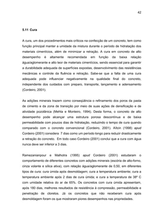 42
5.11 Cura
A cura, um dos procedimentos mais críticos na confecção de um concreto, tem como
função principal manter a umidade da mistura durante o período de hidratação dos
materiais cimentícios, além de minimizar a retração. A cura em concreto de alto
desempenho é altamente recomendada em função da baixa relação
água/aglomerante e alto teor de materiais cimentícios, sendo essencial para garantir
a durabilidade adequada de superfícies expostas, desenvolvimento das resistências
mecânicas e controle da fluência e retração. Sabe-se que a falta de uma cura
adequada pode influenciar negativamente na qualidade final do concreto,
independente dos cuidados com preparo, transporte, lançamento e adensamento
(Cordeiro, 2001).
As adições minerais trazem como conseqüência o refinamento dos poros da pasta
de cimento e da zona de transição por meio de suas ações de densificação e de
atividade pozolânica (Mehta e Monteiro, 1994). Desta forma, o concreto de alto
desempenho pode alcançar uma estrutura porosa descontínua e de baixa
permeabilidade com poucos dias de hidratação, reduzindo o tempo de cura quando
comparado com o concreto convencional (Cordeiro, 2001). Aïtcin (1998) apud
Cordeiro (2001) considera 7 dias como um período longo para reduzir drasticamente
a retração do concreto. Em todo caso Cordeiro (2001) conclui que a cura com água
nunca deve ser inferior a 3 dias.
Ramezanianpour e Malhotra (1995) apud Cordeiro (2001) estudaram o
comportamento de diferentes concretos com adições minerais (escória de alto-forno,
cinza volante e sílica ativa), com relação água/aglomerante de 0,50, em diferentes
tipos de cura: cura úmida após desmoldagem; cura a temperatura ambiente; cura a
temperatura ambiente após 2 dias de cura úmida; e cura a temperatura de 38º C
com umidade relativa do ar de 65%. Os concretos com cura úmida apresentam,
após 180 dias, melhores resultados de resistência à compressão, permeabilidade e
penetração de cloretos. Já os concretos que não receberam cura após
desmoldagem foram os que mostraram piores desempenhos nas propriedades.
 