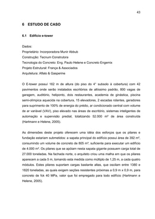43
6 ESTUDO DE CASO
6.1 Edifício e-tower
Dados:
Proprietário: Incorporadora Munir Abbub
Construção: Tecnum Construtora
Tecnologia do Concreto: Eng. Paulo Helene e Concreto Engemix
Projeto Estrutural: França & Associados
Arquitetura: Aflalo & Gasperine
O E-tower possuí 162 m de altura (do piso do 4° subsolo à cobertura) com 42
pavimentos onde serão instalados escritórios de altíssimo padrão, 800 vagas de
garagem, auditório, heliponto, dois restaurantes, academia de ginástica, piscina
semi-olímpica aquecida na cobertura, 15 elevadores, 2 escadas rolantes, geradores
para suprimento de 100% de energia do prédio, ar condicionado central com volume
de ar variável (VAV), piso elevado nas áreas de escritório, sistemas inteligentes de
automação e supervisão predial, totalizando 52.000 m² de área construída
(Hartmann e Helene, 2005).
As dimensões deste projeto oferecem uma idéia dos esforços que os pilares e
fundação estariam submetidos: a sapata principal do edifício possui área de 392 m²,
consumindo um volume de concreto de 805 m³, suficiente para executar um edifício
de 4.000 m². Os pilares que se apóiam nesta sapata gigante possuem carga total de
27.000 toneladas. Na fachada norte, o arquiteto criou uma malha em que os pilares
aparecem a cada 5 m, tomando esta medida como múltiplo de 1,25 m, a cada quatro
módulos. Estes pilares suportam cargas bastante altas, que oscilam entre 1380 e
1820 toneladas, as quais exigem seções resistentes próximas a 0,9 m x 0,9 m, para
concreto de fck 40 MPa, valor que foi empregado para todo edifício (Hartmann e
Helene, 2005).
 