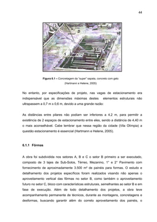 44
Figura 6.1 – Concretagem da “super” sapata, concreto com gelo
(Hartmann e Helene, 2005)
No entanto, por especificações de projeto, nas vagas de estacionamento era
indispensável que as dimensões máximas destes elementos estruturais não
ultrapassem a 0,7 m x 0,6 m, devido a uma grande razão:
As distâncias entre pilares não podiam ser inferiores a 4,2 m, para permitir a
existência de 2 espaços de estacionamento entre eles, sendo a distância de 4,40 m
o mais aconselhável. Cabe lembrar que nessa região da cidade (Vila Olímpia) a
questão estacionamento é essencial (Hartmann e Helene, 2005).
6.1.1 Fôrmas
A obra foi subdividida nos setores A, B e C o setor B primeiro a ser executado,
composto de 3 lajes de Sub-Solos, Térreo, Mezanino, 1° e 2° Pavimento com
fornecimento de aproximadamente 3.500 m² de painéis para formas. O estudo e
detalhamento dos projetos específicos foram realizados visando não apenas o
aproveitamento vertical das fôrmas no setor B, como também o aproveitamento
futuro no setor C, bloco com características estruturais, semelhantes ao setor B e em
fase de execução. Além de todo detalhamento dos projetos, a obra teve
acompanhamento permanente de técnicos, durante as montagens, concretagens e
desformas, buscando garantir além do correto aproveitamento dos painéis, o
 