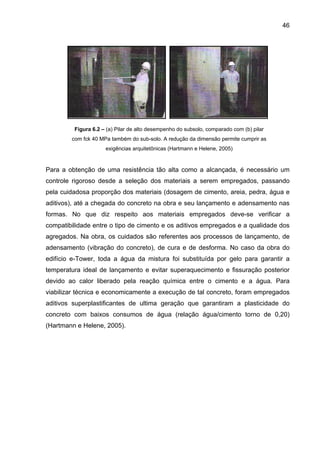 46
Figura 6.2 – (a) Pilar de alto desempenho do subsolo, comparado com (b) pilar
com fck 40 MPa também do sub-solo. A redução da dimensão permite cumprir as
exigências arquitetônicas (Hartmann e Helene, 2005)
Para a obtenção de uma resistência tão alta como a alcançada, é necessário um
controle rigoroso desde a seleção dos materiais a serem empregados, passando
pela cuidadosa proporção dos materiais (dosagem de cimento, areia, pedra, água e
aditivos), até a chegada do concreto na obra e seu lançamento e adensamento nas
formas. No que diz respeito aos materiais empregados deve-se verificar a
compatibilidade entre o tipo de cimento e os aditivos empregados e a qualidade dos
agregados. Na obra, os cuidados são referentes aos processos de lançamento, de
adensamento (vibração do concreto), de cura e de desforma. No caso da obra do
edifício e-Tower, toda a água da mistura foi substituída por gelo para garantir a
temperatura ideal de lançamento e evitar superaquecimento e fissuração posterior
devido ao calor liberado pela reação química entre o cimento e a água. Para
viabilizar técnica e economicamente a execução de tal concreto, foram empregados
aditivos superplastificantes de ultima geração que garantiram a plasticidade do
concreto com baixos consumos de água (relação água/cimento torno de 0,20)
(Hartmann e Helene, 2005).
 