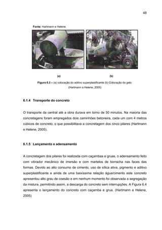 48
Fonte: Hartmann e Helene.
(a) (b)
Figura 6.3 – (a) colocação do aditivo superplastificante (b) Colocação do gelo.
(Hartmann e Helene, 2005)
6.1.4 Transporte do concreto
O transporte da central até a obra durava em torno de 50 minutos. Na maioria das
concretagens foram empregados dois caminhões betoneira, cada um com 4 metros
cúbicos de concreto, o que possibilitava a concretagem dos cinco pilares (Hartmann
e Helene, 2005).
6.1.5 Lançamento e adensamento
A concretagem dos pilares foi realizada com caçambas e gruas, o adensamento feito
com vibrador mecânico de imersão e com martelos de borracha nas faces das
formas. Devido ao alto consumo de cimento, uso de sílica ativa, pigmento e aditivo
superplastificante e ainda de uma baixíssima relação água/cimento este concreto
apresentou alto grau de coesão e em nenhum momento foi observada a segregação
da mistura, permitindo assim, a descarga do concreto sem interrupções. A Figura 6.4
apresenta o lançamento do concreto com caçamba e grua. (Hartmann e Helene,
2005)
 