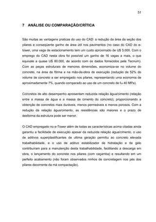 51
7 ANÁLISE OU COMPARAÇÃO/CRÍTICA
São muitas as vantagens praticas do uso do CAD: a redução da área da seção dos
pilares e conseqüente ganho de área útil nos pavimentos (no caso do CAD do e-
tower, uma vaga de estacionamento tem um custo aproximado de U$ 5.000. Com o
emprego do CAD nesta obra foi possível um ganho de 16 vagas a mais, o que
equivale a quase U$ 80.000, de acordo com os dados fornecidos pela Tecnum).
Com as peças estruturais de menores dimensões, economiza-se no volume do
concreto, na área de fôrma e na mão-de-obra de execução (redução de 52% do
volume de concreto a ser empregado nos pilares, representando uma economia de
aproximadamente 7%, quando comparado ao uso de um concreto de fck 40 MPa).
Concretos de alto desempenho apresentam reduzida relação água/cimento (relação
entre a massa de água e a massa de cimento do concreto), proporcionando a
obtenção de concretos mais duráveis, menos permeáveis e menos porosos. Com a
redução da relação água/cimento, as resistências são maiores e o prazo de
desforma da estrutura pode ser menor.
O CAD empregado no e-Tower além de todas as características acima citadas ainda
garantiu a facilidade de execução apesar da reduzida relação água/cimento, o uso
de aditivos superplastificantes de ultima geração permitiu ao concreto elevada
trabalhabilidade, e o uso de aditivo estabilizador de hidratação e de gelo
contribuíram para a manutenção desta trabalhabilidade, facilitando a descarga em
obra, o lançamento do concreto nos pilares (com caçamba) e resultando em um
perfeito acabamento (não foram observados ninhos de concretagem nos pés dos
pilares decorrente da má compactação).
 