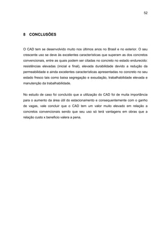 52
8 CONCLUSÕES
O CAD tem se desenvolvido muito nos últimos anos no Brasil e no exterior. O seu
crescente uso se deve às excelentes características que superam as dos concretos
convencionais, entre as quais podem ser citadas no concreto no estado endurecido:
resistências elevadas (inicial e final), elevada durabilidade devido a redução da
permeabilidade e ainda excelentes características apresentadas no concreto no seu
estado fresco tais como baixa segregação e exsudação, trabalhabilidade elevada e
manutenção da trabalhabilidade.
No estudo de caso foi concluído que a utilização do CAD foi de muita importância
para o aumento da área útil do estacionamento e consequentemente com o ganho
de vagas, vale concluir que o CAD tem um valor muito elevado em relação a
concretos convencionais sendo que seu uso só terá vantagens em obras que a
relação custo x beneficio valera a pena.
 