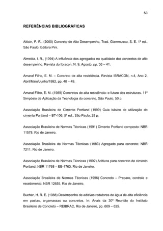 53
REFERÊNCIAS BIBLIOGRÁFICAS
Aiticin, P. R., (2000) Concreto de Alto Desempenho, Trad. Giammusso, S. E. 1ª ed.,
São Paulo: Editora Pini.
Almeida, l. R., (1994) A influência dos agregados na qualidade dos concretos de alto
desempenho. Revista do Ibracon, N. 9, Agosto, pp. 36 – 41.
Amaral Filho, E. M. – Concreto de alta resistência. Revista IBRACON, n.4, Ano 2,
Abril/Maio/Junho/1992, pp. 40 – 49.
Amaral Filho, E. M. (1989) Concretos de alta resistência: o futuro das estruturas. 11º
Simpósio de Aplicação da Tecnologia do concreto, São Paulo, 50 p.
Associação Brasileira de Cimento Portland (1999) Guia básico de utilização do
cimento Portland – BT-106. 5ª ed., São Paulo, 28 p.
Associação Brasileira de Normas Técnicas (1991) Cimento Portland composto: NBR
11578. Rio de Janeiro.
Associação Brasileira de Normas Técnicas (1983) Agregado para concreto: NBR
7211. Rio de Janeiro.
Associação Brasileira de Normas Técnicas (1992) Aditivos para concreto de cimento
Portland: NBR 11768 – EB-1763. Rio de Janeiro.
Associação Brasileira de Normas Técnicas (1996) Concreto – Preparo, controle e
recebimento: NBR 12655. Rio de Janeiro.
Bucher, H. R. E. (1988) Desempenho de aditivos redutores de água de alta eficiência
em pastas, argamassas ou concretos. In: Anais da 30ª Reunião do Instituto
Brasileiro de Concreto – REIBRAC, Rio de Janeiro, pp. 609 – 625.
 