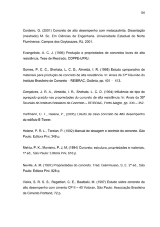 54
Cordeiro, G. (2001) Concreto de alto desempenho com metacaulinita. Dissertação
(mestrado) M. Sc. Em Ciências de Engenharia. Universidade Estadual do Norte
Fluminense. Campos dos Goytacazes, RJ, 2001.
Evangelista, A. C. J. (1996) Produção e propriedades de concretos leves de alta
resistência, Tese de Mestrado, COPPE-UFRJ.
Gomes, P. C. C., Shehata, L. C. D., Almeida, I. R. (1995) Estudo cpmparativo de
materiais para produção de concreto de alta resistência. In: Anais da 37ª Reunião do
Instituto Brasileiro de Concreto – REIBRAC, Goiânia, pp. 401 – 413.
Gonçalves, J. R. A., Almeida, I. R., Shehata, L. C. D. (1994) Influência do tipo de
agregado graúdo nas propriedades do concreto de alta resistência. In: Anais da 36ª
Reunião do Instituto Brasileiro de Concreto – REIBRAC, Porto Alegre, pp. 339 – 352.
Hartmann, C. T., Helene, P., (2005) Estudo de caso concreto de Alto desempenho
do edificio E-Tower.
Helene, P. R. L., Terzian, P. (1992) Manual de dosagem e controle do concreto. São
Paulo: Editora Pini, 349 p.
Mehta, P. K., Monteiro, P. J. M. (1994) Concreto: estrutura, propriedades e materiais.
1ª ed., São Paulo: Editora Pini, 616 p.
Neville, A. M. (1997) Propriedades do concreto. Trad. Giammusso, S. E. 2ª ed., São
Paulo: Editora Pini, 828 p.
Vieira, S. R. S. S., Regattieri, C. E., Baalbaki, M. (1997) Estudo sobre concreto de
alto desempenho com cimento CP II – 40 Votoran, São Paulo: Associação Brasileira
de Cimento Portland, 72 p.
 