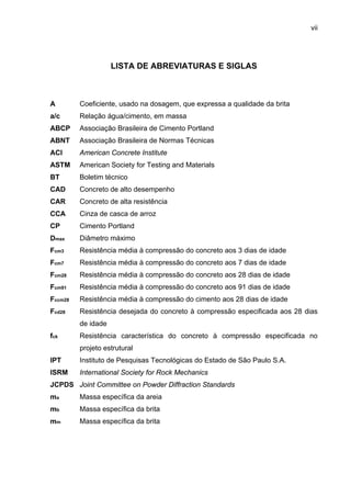 vii
LISTA DE ABREVIATURAS E SIGLAS
A
a/c
ABCP
ABNT
ACI
ASTM
BT
CAD
CAR
CCA
CP
Dmax
Fcm3
Fcm7
Fcm28
Fcm91
Fccm28
Fcd28
fck
IPT
ISRM
JCPDS
ma
mb
mm
Coeficiente, usado na dosagem, que expressa a qualidade da brita
Relação água/cimento, em massa
Associação Brasileira de Cimento Portland
Associação Brasileira de Normas Técnicas
American Concrete Institute
American Society for Testing and Materials
Boletim técnico
Concreto de alto desempenho
Concreto de alta resistência
Cinza de casca de arroz
Cimento Portland
Diâmetro máximo
Resistência média à compressão do concreto aos 3 dias de idade
Resistência média à compressão do concreto aos 7 dias de idade
Resistência média à compressão do concreto aos 28 dias de idade
Resistência média à compressão do concreto aos 91 dias de idade
Resistência média à compressão do cimento aos 28 dias de idade
Resistência desejada do concreto à compressão especificada aos 28 dias
de idade
Resistência característica do concreto à compressão especificada no
projeto estrutural
Instituto de Pesquisas Tecnológicas do Estado de São Paulo S.A.
International Society for Rock Mechanics
Joint Committee on Powder Diffraction Standards
Massa específica da areia
Massa específica da brita
Massa específica da brita
 