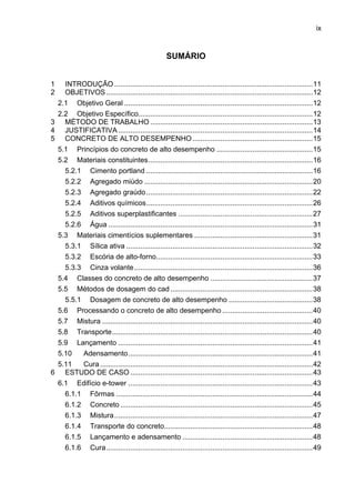 ix
SUMÁRIO
1  INTRODUÇÃO ...................................................................................................11 
2  OBJETIVOS.......................................................................................................12 
2.1  Objetivo Geral ..............................................................................................12 
2.2  Objetivo Específico.......................................................................................12 
3  MÉTODO DE TRABALHO .................................................................................13 
4  JUSTIFICATIVA .................................................................................................14 
5  CONCRETO DE ALTO DESEMPENHO............................................................15 
5.1  Princípios do concreto de alto desempenho ................................................15 
5.2  Materiais constituintes..................................................................................16 
5.2.1  Cimento portland ...................................................................................16 
5.2.2  Agregado miúdo ....................................................................................20 
5.2.3  Agregado graúdo...................................................................................22 
5.2.4  Aditivos químicos...................................................................................26 
5.2.5  Aditivos superplastificantes ...................................................................27 
5.2.6  Água ......................................................................................................31 
5.3  Materiais cimentícios suplementares ...........................................................31 
5.3.1  Sílica ativa .............................................................................................32 
5.3.2  Escória de alto-forno..............................................................................33 
5.3.3  Cinza volante.........................................................................................36 
5.4  Classes do concreto de alto desempenho ...................................................37 
5.5  Métodos de dosagem do cad.......................................................................38 
5.5.1  Dosagem de concreto de alto desempenho ..........................................38 
5.6  Processando o concreto de alto desempenho .............................................40 
5.7  Mistura .........................................................................................................40 
5.8  Transporte....................................................................................................40 
5.9  Lançamento .................................................................................................41 
5.10  Adensamento............................................................................................41 
5.11  Cura ..........................................................................................................42 
6  ESTUDO DE CASO ...........................................................................................43 
6.1  Edifício e-tower ............................................................................................43 
6.1.1  Fôrmas ..................................................................................................44 
6.1.2  Concreto ................................................................................................45 
6.1.3  Mistura...................................................................................................47 
6.1.4  Transporte do concreto..........................................................................48 
6.1.5  Lançamento e adensamento .................................................................48 
6.1.6  Cura.......................................................................................................49 
 