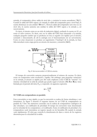 Instrumentación Electrónica. Juan José González de la Rosa
10 ©JJGDR-UCA
entrada, el comparador ofrece salida de nivel alto y continúa la cuenta ascendente (“Up”).
Cuando la salida del CDA supera a la entrada, la salida del comparador pasa a nivel bajo, la
cuenta disminuye en una unidad (“Down”). Ahora la salida del comparador será otra vez un
nivel alto, la cuenta aumenta una unidad, la salida del CDA supera a la entrada y, así
sucesivamente.
Es decir, el circuito entra en un ciclo de indecisión digital, oscilando la cuenta en ±1, en
torno al valor correcto. Es decir, una vez la salida del CDA haya alcanzado a la entrada,
cualquier pequeño cambio que se produzca en ésta es seguido con rapidez por el circuito,
contando o descontando; de ahí la analogía con el funcionamiento de un servosistema.
Como en estas situaciones se produce un seguimiento (“tracking”) de la entrada, no hace
falta introducir como etapa previa un circuito de muestreo y retención (S&H).
Fig. 8. Servoconvertidor o CAD de arrastre.
El tiempo de conversión aumenta proporcionalmente al número de cuentas. Es decir,
existe un compromiso entre resolución y rapidez. Sin embargo, para pequeñas variaciones
en la entrada, el circuito es rápido; por ello suele emplearse como CAD de “arrastre”. La
máxima velocidad de la señal de entrada que puede seguir el circuito (SR; Slew Rate) viene
limitada por el periodo del reloj (Tclk) y responde a la siguiente expresión:
clkT
LSB
SR
1
=
11.7 CAD con comparadores en paralelo
Este convertidor es muy rápido, ya que la conversión se realiza de forma simultánea y casi
instantánea. La figura 9 muestra el esquema interno de un CAD de comparadores en
paralelo de 3 bits. Sus elementos esenciales son la cadena de comparadores analógicos de
alta velocidad y un codificador de prioridad. El tiempo de conversión viene determinado
por la velocidad de los compradores y el codificador. Entre el codificador de prioridad y los
comparadores suele intercalarse un registro (puede ser de biestables D) cuando la entrada
varía rápidamente. El reloj que controla la transferencia de datos a través de los registros
determina pues la velocidad de la salida.
Va
Vref
+
- CDA
Contador
ascendente-
descendente MSB
LSB
... ...
Palabradigital
clk
U/D
 