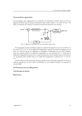 11 Conversión Analógica/ Digital
©JJGDR-UCA 13
8 Convertidores sigma-delta
Son apropiados para aplicaciones con requisitos de resolución elevados (hasta 21 bits en
algunos modelos) que involucren frecuencias bajas-medias (audio y voz entre 10 Hz y 100
kHz). El esquema de la figura 11 muestra la estructura interna de este circuito.
Fig. 11. Diagrama de bloques de un convertidor sigma-delta.
El comparador de alta velocidad compara la salida del integrador con cero. El CDA de 1
bit toma el “0” ó el “1” de la salida del comparador y genera una tensión analógica que se
resta a la señal de interés. La diferencia es integrada y comparada con cero. Por ejemplo,
para una entrada positiva, la salida del comparador es una secuencia de “1” hasta que la
salida del comparador pasa por cero. Cuanto más positiva sea la entrada mayor es la serie de
“1” producida. Para entrada nula, en la salida del comparador se alternan los “1” con los
“0”.
En este circuito la frecuencia de muestreo puede ser muy elevada comparada con la de la
señal de entrada, por lo que el filtro “antialiasing” es muy simple. Tampoco es necesario el
circuito S&H.
11.9 Parámetros de un CAD genérico
11.10 Ejemplo de diseño
Referencias
Entrada
-
+Integrador
CDA
Mix
+
-
Filtro y
diezmador
N bits
clk
 