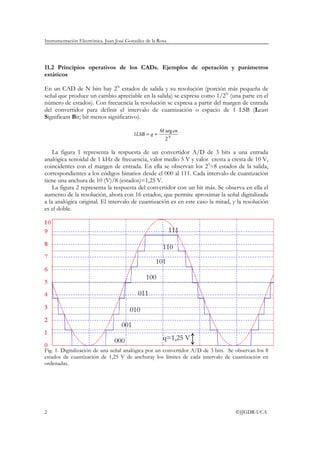 Instrumentación Electrónica. Juan José González de la Rosa
2 ©JJGDR-UCA
11.2 Principios operativos de los CADs. Ejemplos de operación y parámetros
estáticos
En un CAD de N bits hay 2N
estados de salida y su resolución (porción más pequeña de
señal que produce un cambio apreciable en la salida) se expresa como 1/2N
(una parte en el
número de estados). Con frecuencia la resolución se expresa a partir del margen de entrada
del convertidor para definir el intervalo de cuantización o espacio de 1 LSB (Least
Significant Bit; bit menos significativo).
N
enM
qLSB
2
arg
1 ==
La figura 1 representa la respuesta de un convertidor A/D de 3 bits a una entrada
analógica senoidal de 1 kHz de frecuencia, valor medio 5 V y valor cresta a cresta de 10 V,
coincidentes con el margen de entrada. En ella se observan los 23
=8 estados de la salida,
correspondientes a los códigos binarios desde el 000 al 111. Cada intervalo de cuantización
tiene una anchura de 10 (V)/8 (estados)=1,25 V.
La figura 2 representa la respuesta del convertidor con un bit más. Se observa en ella el
aumento de la resolución, ahora con 16 estados, que permite aproximar la señal digitalizada
a la analógica original. El intervalo de cuantización es en este caso la mitad, y la resolución
es el doble.
Fig. 1. Digitalización de una señal analógica por un convertidor A/D de 3 bits. Se observan los 8
estados de cuantización de 1,25 V de anchuray los límites de cada intervalo de cuantización en
ordenadas.
000
001
010
011
100
101
110
111
q=1,25 V
 