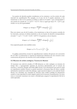 Instrumentación Electrónica. Juan José González de la Rosa
4 ©JJGDR-UCA
Los puntos de decisión pueden considerarse en los extremos o en los centros de cada
intervalo de cuantificación. Por ejemplo, en el caso de los 8 estados anteriores, si las
transiciones se dan en los extremos, la última se daría en el estado 7, que correspondería a
una tensión de entrada de 7 × 1,25 V = 8,75 V. Esto es igual que hacer 10 – 1,25 V, que
resulta a su vez de la generalidad:






−=−=− NN
enM
enM
enMqenM
2
1
1arg
2
arg
argarg
Para este mismo caso de de 8 estados, si las transiciones se dan en los puntos centrales de
los intervalos, entonces, la última transición se da en el punto de decisión correspondiente
al estado 7 + q/2 = 7 × 1,25 + 0,125 = 8,875 V. En general, se da en el punto:






−=−=− ++ 11
2
1
1arg
2
arg
arg2/arg NN
enM
enM
enMqenM
Esta expresión puede verse también como:
qqqqenM NN






−=−=−
2
1
22/22/arg
La gráfica característica resume las especificaciones estáticas del proceso de conversión
de un CAD. A continuación se exponen las limitaciones dinámicas de estos circuitos como
consecuencia del proceso de muestreo de la señal analógica a convertir.
11.3 Muestreo de señales analógicas. Teorema de Shannon
Al muestrear una señal de entrada, el CAD almacena su valor analógico en instantes de
tiempo fijos y equiespaciados (periodo de muestreo) determinados por el circuito de
muestreo y retención (Sample and Hold, S&H circuit). Si la información que porta la señal
no experimenta cambios bruscos se puede muestrear a frecuencia baja sin temor a perder
información crucial de la señal. Sin embargo, según muestra la figura 4, si la señal de interés
fluctúa con velocidad, una velocidad de muestreo baja conlleva pérdida de información
cuando se trata reproducir la señal original a partir de las muestras (cuantificación). En estos
casos es necesario muestrear con mayor velocidad para asegurar la reproducción fiel de la
señal capturada.
 