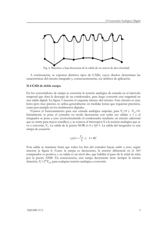 11 Conversión Analógica/ Digital
©JJGDR-UCA 5
Fig. 4. Muestreo a baja frecuencia de la salida de un sensor de alta velocidad.
A continuación, se exponen distintos tipos de CADs, cuyos diseños determinan las
características del circuito integrado y, consecuentemente, sus ámbitos de aplicación.
11.4 CAD de doble rampa
En los convertidores de rampa se convierte la tensión analógica de entrada en el intervalo
temporal que dura la descarga de un condensador, para luego convertir esta magnitud en
una salida digital. La figura 5 muestra el esquema interno del circuito. Este circuito es muy
lento pero muy preciso; se utiliza generalmente en medidas lentas que requieran precisión,
como por ejemplo en los multímetros digitales.
Veamos el funcionamiento para una entrada analógica unipolar, para Va>0 y -Vref<0.
Inicialmente se pone el contador en modo decreciente con todas sus salidas a 1 y el
integrador se pone a cero (cortocircuitando el condensador mediante un circuito adicional
que se omite para mayor sencillez), y se conecta el interruptor S a la tensión analógica que se
va a convertir, Va. La salida de la puerta NOR es 0 y Q=1. La salida del integrador es una
rampa de ecuación:
RCt
V
tv a
=τ⋅
τ
−= ;)(0
Esta salida se mantiene hasta que todos los bits del contador hayan caído a cero, según
muestra la figura 6. Como la rampa es decreciente, la tensión diferencial en el AO
comparador es positiva, y su salida es un nivel alto, que habilita el paso de la señal de reloj
por la puerta AND. En consecuencia, esta rampa decreciente tiene siempre la misma
duración, T1=2N
Tclk, para cualquier tensión analógica a convertir.
 