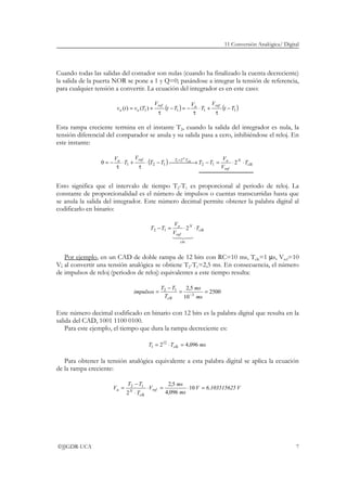 11 Conversión Analógica/ Digital
©JJGDR-UCA 7
Cuando todas las salidas del contador son nulas (cuando ha finalizado la cuenta decreciente)
la salida de la puerta NOR se pone a 1 y Q=0; pasándose a integrar la tensión de referencia,
para cualquier tensión a convertir. La ecuación del integrador es en este caso:
( ) ( )1111)()( Tt
V
T
V
Tt
V
Tvtv
refaref
oo −
τ
+⋅
τ
−=−
τ
+=
Esta rampa creciente termina en el instante T2, cuando la salida del integrador es nula, la
tensión diferencial del comparador se anula y su salida pasa a cero, inhibiéndose el reloj. En
este instante:
( ) clk
N
ref
aTTrefa
T
V
V
TTTT
V
T
V clk
N
⋅⋅=− →−⋅
τ
+⋅
τ
−=
=
20 12
2
121
1
Esto significa que el intervalo de tiempo T2-T1 es proporcional al periodo de reloj. La
constante de proporcionalidad es el número de impulsos o cuentas transcurridas hasta que
se anula la salida del integrador. Este número decimal permite obtener la palabra digital al
codificarlo en binario:
clk
cte
N
ref
a
T
V
V
TT ⋅⋅=−
43421
.
12 2
Por ejemplo, en un CAD de doble rampa de 12 bits con RC=10 ms, Tclk=1 µs, Vref=10
V; al convertir una tensión analógica se obtiene T2-T1=2,5 ms. En consecuencia, el número
de impulsos de reloj (periodos de reloj) equivalentes a este tiempo resulta:
2500
10
5,2
3
12
==
−
= −
ms
ms
T
TT
impulsos
clk
Este número decimal codificado en binario con 12 bits es la palabra digital que resulta en la
salida del CAD, 1001 1100 0100.
Para este ejemplo, el tiempo que dura la rampa decreciente es:
msTT clk 096,4212
1 =⋅=
Para obtener la tensión analógica equivalente a esta palabra digital se aplica la ecuación
de la rampa creciente:
V56,10351562V
ms
ms
V
T
TT
V ref
clk
Na =⋅=⋅
⋅
−
= 10
096,4
5,2
2
12
 
