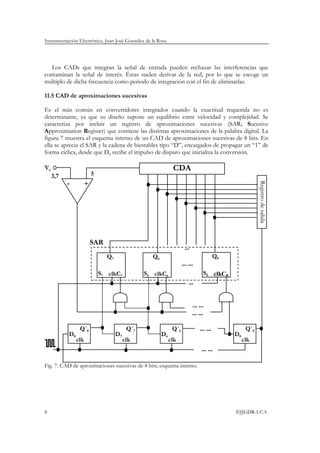 Instrumentación Electrónica. Juan José González de la Rosa
8 ©JJGDR-UCA
Los CADs que integran la señal de entrada pueden rechazar las interferencias que
contaminan la señal de interés. Éstas suelen derivar de la red, por lo que se escoge un
múltiplo de dicha frecuencia como periodo de integración con el fin de eliminarlas.
11.5 CAD de aproximaciones sucesivas
Es el más común en convertidores integrados cuando la exactitud requerida no es
determinante, ya que su diseño supone un equilibrio entre velocidad y complejidad. Se
caracteriza por incluir un registro de aproximaciones sucesivas (SAR; Sucesive
Approximation Register) que contiene las distintas aproximaciones de la palabra digital. La
figura 7 muestra el esquema interno de un CAD de aproximaciones sucesivas de 8 bits. En
ella se aprecia el SAR y la cadena de biestables tipo “D”, encargados de propagar un “1” de
forma cíclica, desde que D8 recibe el impulso de disparo que inicializa la conversión.
Fig. 7. CAD de aproximaciones sucesivas de 8 bits; esquema interno.
+-
Va CDA
D7
Q´7
clk
D8
Q´8
clk
S7 C7
Q7
clk S6 C6
Q6
clk
D6
Q´6
clk
... ...
D0
Q´0
clk
Registrodesalida
S0 C0
Q0
clk
... ...
... ...
... ...
...
... ...
...
SAR
53,7
 