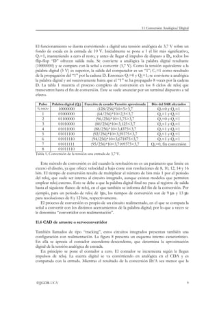 11 Conversión Analógica/ Digital
©JJGDR-UCA 9
El funcionamiento se ilustra convirtiendo a digital una tensión analógica de 3,7 V sobre un
fondo de escala en la entrada de 10 V. Inicialmente se pone a 1 el bit más significativo,
Q7=1, manteniendo a cero el resto, y antes de llegar el impulso de disparo a D8, todos los
flip-flop “D” ofrecen salida nula. Se convierte a analógica la palabra digital resultante
(10000000) y se compara con la señal a convertir (3,7 V). Como la tensión equivalente a la
palabra digital (5 V) es superior, la salida del comparador es un “1”; C7=1 como resultado
de la propagación del “1” por la cadena D. Entonces Q7=0 y Q6=1; se convierte a analógica
la palabra digital y así sucesivamente hasta que el “1” se ha propagado 8 veces por la cadena
D. La tabla 1 muestra el proceso completo de conversión en los 8 ciclos de reloj que
transcurren hasta el fin de conversión. Éste se suele anunciar por un terminal dispuesto a tal
efecto.
Pulso Palabra digital (Qi) Fracción de estado-Tensión aproximada Bits del SAR afectados
0, inicio 10000000 (128/256)*10=5>3,7 Q7=0 y Q6=1
1 01000000 (64/256)*10=2,5<3,7 Q6=1 y Q5=1
2 01100000 (96/256)*10=3,75>3,7 Q5=0 y Q4=1
3 01010000 (80/256)*10=3,125<3,7 Q4=1 y Q3=1
4 01011000 (88/256)*10=3,4375<3,7 Q3=1 y Q2=1
5 01011100 (92/256)*10=3,59375<3,7 Q2=1 y Q1=1
6 01011110 (94/256)*10=3,671875<3,7 Q1=1 y Q0=1
7 01011111 (95/256)*10=3,7109375<3,7 Q0=0, fin conversión
8 01011110
Tabla 1. Conversión de la tensión una entrada de 3,7 V.
Este método de conversión es útil cuando la resolución no es un parámetro que limite en
exceso el diseño, ya que ofrece velocidad a bajo coste con resoluciones de 8, 10, 12, 14 y 16
bits. El tiempo de conversión resulta de multiplicar el número de bits más 1 por el periodo
del reloj, que suele ser interno al circuito integrado, aunque existen modelos que permiten
emplear reloj externo. Esto se debe a que la palabra digital final no pasa al registro de salida
hasta el siguiente flanco de reloj, en el que también se informa del fin de la conversión. Por
ejemplo, para un periodo de reloj de 1µs, los tiempos de conversión son de 9 µs y 13 µs
para resoluciones de 8 y 12 bits, respectivamente.
El proceso de conversión es propio de un circuito realimentado, en el que se compara la
señal a convertir con los distintos acercamientos de la palabra digital; por lo que a veces se
le denomina “convertidor con realimentación”.
11.6 CAD de arrastre o servoconvertidor
También llamados de tipo “tracking”, estos circuitos integrados presentan también una
configuración con realimentación. La figura 8 presenta un esquema interno característico.
En ella se aprecia el contador ascendente-descendente, que determina la aproximación
digital de la tensión analógica de entrada.
En principio se pone el contador a cero. El contador se incrementa según le llegan
impulsos de reloj. La cuenta digital se va convirtiendo en analógica en el CDA y es
comparada con la entrada. Mientras el resultado de la conversión D/A sea menor que la
 