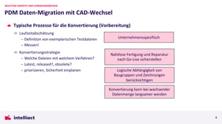 Typische Prozesse für die Konvertierung (Vorbereitung)
Laufzeitabschätzung
– Definition von exemplarischen Testdateien
– Messen!
Konvertierungsstrategie
– Welche Dateien mit welchem Verfahren?
– Latest, released?, obsolete?
– priorisieren, Sicherheit einplanen
PDM Daten-Migration mit CAD-Wechsel
WICHTIGE ASPEKTE UND VORGEHENSWEISEN
9
Konvertierung kann bei wachsender
Datenmenge langsamer werden
Unternehmensspezifisch
Logische Abhängigkeit von
Baugruppen und Zeichnungen
berücksichtigen
Nahtlose Fertigung und Reparatur
nach Go-Live sicherstellen
 