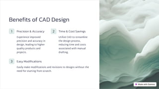 Benefits of CAD Design
1 Precision & Accuracy
Experience improved
precision and accuracy in
design, leading to higher
quality products and
projects.
2 Time & Cost Savings
Utilize CAD to streamline
the design process,
reducing time and costs
associated with manual
drafting.
3 Easy Modifications
Easily make modifications and revisions to designs without the
need for starting from scratch.
 