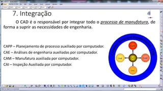 7. Integração
O CAD é o responsável por integrar todo o processo de manufatura, de
forma a suprir as necessidades de engenharia.

CAPP – Planejamento de processo auxiliado por computador.
CAE – Análises de engenharia auxiliadas por computador.
CAM – Manufatura auxiliada por computador.
CAI – Inspeção Auxiliada por computador.

 