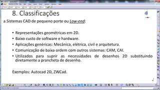 8. Classificações
a.Sistemas CAD de pequeno porte ou Low-end:
•
•
•
•
•

Representações geométricas em 2D.
Baixo custo de software e hardware.
Aplicações genéricas: Mecânica, elétrica, civil e arquitetura.
Comunicação de baixa ordem com outros sistemas: CAM, CAI.
Utilizados para suprir as necessidades de desenhos 2D substituindo
diretamente a prancheta de desenho.

Exemplos: Autocad 2D, ZWCad.

 