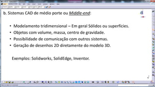 b. Sistemas CAD de médio porte ou Middle-end:
•
•
•
•

Modelamento tridimensional – Em geral Sólidos ou superfícies.
Objetos com volume, massa, centro de gravidade.
Possibilidade de comunicação com outros sistemas.
Geração de desenhos 2D diretamente do modelo 3D.
Exemplos: Solidworks, SolidEdge, Inventor.

 