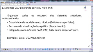 c. Sistemas CAD de grande porte ou High-end:
Englobam todos os recursos dos sistemas anteriores,
acrescentando:
• Capacidade de modelamento híbrido (Sólidos e superfícies).
• Recursos de visualização fotográfica (Renderização).
• Integrados com módulos CAM, CAE, CAI em um único software.

Exemplos: Catia, UG, Pro/Engineer.

 