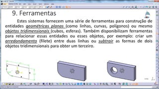 9. Ferramentas
Estes sistemas fornecem uma série de ferramentas para construção de
entidades geométricas planas (como linhas, curvas, polígonos) ou mesmo
objetos tridimensionais (cubos, esferas). Também disponibilizam ferramentas
para relacionar essas entidades ou esses objetos, por exemplo: criar um
arredondamento (filete) entre duas linhas ou subtrair as formas de dois
objetos tridimensionais para obter um terceiro.

 