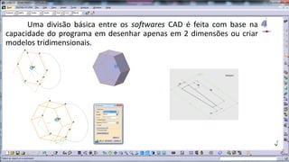 Uma divisão básica entre os softwares CAD é feita com base na
capacidade do programa em desenhar apenas em 2 dimensões ou criar
modelos tridimensionais.

 