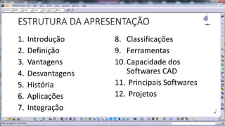 ESTRUTURA DA APRESENTAÇÃO
1.
2.
3.
4.
5.
6.
7.

Introdução
Definição
Vantagens
Desvantagens
História
Aplicações
Integração

8. Classificações
9. Ferramentas
10. Capacidade dos
Softwares CAD
11. Principais Softwares
12. Projetos

 