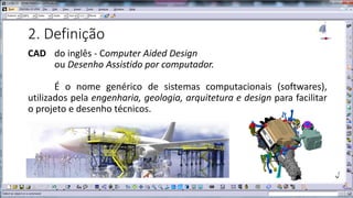 2. Definição
CAD do inglês - Computer Aided Design
ou Desenho Assistido por computador.
É o nome genérico de sistemas computacionais (softwares),
utilizados pela engenharia, geologia, arquitetura e design para facilitar
o projeto e desenho técnicos.

 
