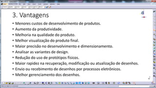 3. Vantagens
•
•
•
•
•
•
•
•
•
•

Menores custos de desenvolvimento de produtos.
Aumento da produtividade.
Melhoria na qualidade do produto.
Melhor visualização do produto final.
Maior precisão no desenvolvimento e dimensionamento.
Analisar as variantes de design.
Redução do uso de protótipos físicos.
Maior rapidez na recuperação, modificação ou atualização de desenhos.
Envio ou recebimento de desenhos por processos eletrônicos.
Melhor gerenciamento dos desenhos.

 