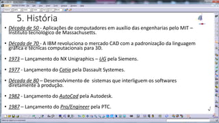 5. História
• Década de 50 - Aplicações de computadores em auxílio das engenharias pelo MIT –
Instituto tecnológico de Massachusetts.
• Década de 70 - A IBM revoluciona o mercado CAD com a padronização da linguagem
gráfica e técnicas computacionais para 3D.
• 1973 – Lançamento do NX Unigraphics – UG pela Siemens.

• 1977 - Lançamento do Catia pela Dassault Systemes.
• Década de 80 – Desenvolvimento de sistemas que interliguem os softwares
diretamente à produção.

• 1982 - Lançamento do AutoCad pela Autodesk.
• 1987 – Lançamento do Pro/Engineer pela PTC.

 