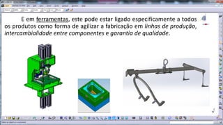 E em ferramentas, este pode estar ligado especificamente a todos
os produtos como forma de agilizar a fabricação em linhas de produção,
intercambialidade entre componentes e garantia de qualidade.

 
