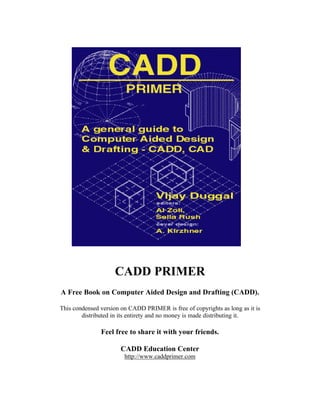 CADD PRIMER
A Free Book on Computer Aided Design and Drafting (CADD).
This condensed version on CADD PRIMER is free of copyrights as long as it is
distributed in its entirety and no money is made distributing it.

Feel free to share it with your friends.
CADD Education Center
http://www.caddprimer.com

 