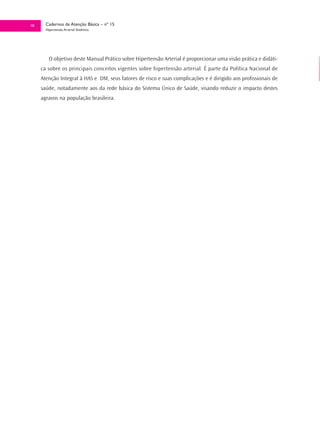 10     Cadernos de Atenção Básica – nº 15
       Hipertensão Arterial Sistêmica




         O objetivo deste Manual Prático sobre Hipertensão Arterial é proporcionar uma visão prática e didáti-
     ca sobre os principais conceitos vigentes sobre hipertensão arterial. É parte da Política Nacional de
     Atenção Integral à HAS e DM, seus fatores de risco e suas complicações e é dirigido aos profissionais de
     saúde, notadamente aos da rede básica do Sistema Único de Saúde, visando reduzir o impacto destes
     agravos na população brasileira.
 