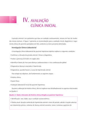 15
                       IV. AVALIAÇÃO
                                 CLÍNICA INICIAL

   A pressão arterial é um parâmetro que deve ser avaliado continuamente, mesmo em face de resulta-
dos iniciais normais. A Figura 1 apresenta as recomendações para a avaliação inicial, diagnóstico e segui-
mento clínico de pacientes portadores de HAS, conforme os níveis pressórios detectados.

   Investigação Clínico-Laboratorial

   A investigação clínico-laboratorial do paciente hipertenso objetiva explorar as seguintes condições:

 • Confirmar a elevação da pressão arterial e firmar o diagnóstico.

 • Avaliar a presença de lesões em orgãos-alvo.

 • Identificar fatores de risco para doenças cardiovasculares e risco cardiovascular global.

 • Diagnosticar doenças associadas à hipertensão.

 • Diagnosticar, quando houver, a causa da hipertensão arterial.

   Para atingir tais objetivos, são fundamentais as seguintes etapas:

 • História clínica.

 • Exame físico.

 • Avaliação laboratorial inicial do paciente hipertenso.

   Durante a obtenção da história clínica, deve-se explorar mais detalhadamente os aspectos relacionados
no Quadro 4.

Quadro 4. Dados relevantes da história clínica dirigida ao paciente hipertenso

 • Identificação: sexo, idade, raça e condição socioeconômica.

 • História atual: duração conhecida de hipertensão arterial e níveis de pressão; adesão e reações adversas
 aos tratamentos prévios; sintomas de doença arterial coronária: sinais e sintomas sugestivos de
 