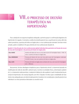 23
                     VII. O PROCESSO DE DECISÃO
                                    TERAPÊUTICA NA
                                    HIPERTENSÃO


   Para a adoção de um esquema terapêutico adequado, o primeiro passo é a confirmação diagnóstica da
hipertensão. Em seguida, é necessária a análise da estratificação de risco, a qual levará em conta, além dos
valores pressóricos, a presença de lesões em órgãos-alvo e o risco cardiovascular estimado. Com base nestes
achados, pode-se estabelecer três graus distintos de risco cardiovascular (Quadro 9).

Quadro 9. Classificação do risco cardiovascular global individual dos pacientes em função do escore
de risco de Framingham e da presença de lesão em órgãos-alvo
 Risco BAIXO                    Ausência de fatores de risco ou risco pelo escore de Framingham baixo (<10%/ 10
                                anos) e ausência de lesão em órgãos-alvo.

 Risco MODERADO                 Presença de fatores de risco com risco pelo escore de Framingham moderado
                                (10-20%/10 anos), mas com ausência de lesão em órgãos-alvo.

 Risco ALTO                     Presença de lesão em órgãos-alvo ou fatores de risco, com escore de Framingham
                                alto (>20%/ano).

   Basicamente, há duas abordagens terapêuticas para a hipertensão arterial: o tratamento baseado em
modificações do estilo de vida (MEV: perda de peso, incentivo às atividades físicas, alimentação saudável,
etc.) e o tratamento medicamentoso. A adoção de hábitos de vida saudáveis é parte fundamental da pre-
venção de hipertensão e do manejo daqueles com HAS. O Quadro 10 indica qual a modalidade de trata-
mento mais adequada para um determinado paciente, levando-se em consideração a classificação do risco
individual e os níveis pressóricos detectados na consulta inicial.
 