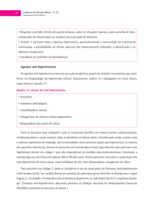 29       Cadernos de Atenção Básica – nº 15
         Hipertensão Arterial Sistêmica




     • Respeitar o período mínimo de quatro semanas, salvo em situações especiais, para aumento de dose,
     substituição da monoterapia ou mudança da associação de fármacos.
     • Instruir o paciente sobre a doença hipertensiva, particularizando a necessidade do tratamento
     continuado, a possibilidade de efeitos adversos dos medicamentos utilizados, a planificação e os
     objetivos terapêuticos.
     • Considerar as condições socioeconômicas.


       Agentes anti-hipertensivos

       Os agentes anti-hipertensivos exercem sua ação terapêutica através de distintos mecanismos que inter-
 ferem na fisiopatologia da hipertensão arterial. Basicamente, podem ser catalogados em cinco classes,
 como mostra o Quadro 13:

 Quadro 13. Classes de anti-hipertensivos

     • Diuréticos.

     • Inibidores adrenérgicos.

     • Vasodilatadores diretos.

     • Antagonistas do sistema renina-angiotensina.

     • Bloqueadores dos canais de cálcio.


       Entre os fármacos mais estudados e que se mostraram benéfico em reduzir eventos cardiovasculares,
 cerebrovasculares e renais maiores estão os diuréticos em baixas doses. Considerando ainda o baixo custo
 e extensa experiência de emprego, são recomendados como primeira opção anti-hipertensiva na maioria
 dos pacientes hipertensos. Devem ser prescritos em monoterapia inicial, especialmente para pacientes com
 hipertensão arterial em estágio 1 que não responderam às medidas não-medicamentosas. Entretanto, a
 monoterapia inicial é eficaz em apenas 40% a 50% dos casos. Muitos pacientes necessitam a associação com
 anti-hipertensivo de outra classe, como inibidores da ECA, beta-bloqueadores, antagonista do cálcio.

       Para pacientes em estágio 2, pode-se considerar o uso de associações de fármacos anti-hipertensivos
 como terapia inicial. Sua escolha deverá ser pautada nos princípios gerais descritos no fluxograma a seguir
 (Figura 2). No Quadro 14 estão descritos os fármacos disponíveis na rede básica do SUS e respectiva posolo-
 gia. Fármacos anti-hipertensivos adicionais previstos na Relação Nacional de Medicamentos Essenciais
 (RENAME) encontram-se descritos no Anexo 1.
 