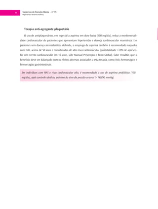 32     Cadernos de Atenção Básica – nº 15
       Hipertensão Arterial Sistêmica




         Terapia anti-agregante plaquetária

         O uso de antiplaquetários, em especial a aspirina em dose baixa (100 mg/dia), reduz a morbimortali-
     dade cardiovascular de pacientes que apresentam hipertensão e doença cardiovascular manisfesta. Em
     pacientes sem doença aterosclerótica definida, o emprego de aspirina também é recomendado naqueles
     com HAS, acima de 50 anos e considerados de alto risco cardiovascular (probabilidade >20% de apresen-
     tar um evento cardiovascular em 10 anos, vide Manual Prevenção e Risco Global). Cabe ressaltar, que o
     benefício deve ser balançado com os efeitos adversos associados a esta terapia, como AVCs hemorrágico e
     hemorragias gastrintestinais.

      Em indivíduos com HAS e risco cardiovascular alto, é recomendado o uso de aspirina profilática (100
      mg/dia), após controle ideal ou próximo do alvo da pressão arterial (<140/90 mmHg).
 