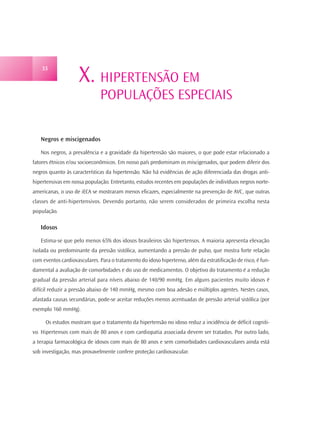 X. HIPERTENSÃO EM
    33




                              POPULAÇÕES ESPECIAIS

   Negros e miscigenados

   Nos negros, a prevalência e a gravidade da hipertensão são maiores, o que pode estar relacionado a
fatores étnicos e/ou socioeconômicos. Em nosso país predominam os miscigenados, que podem diferir dos
negros quanto às características da hipertensão. Não há evidências de ação diferenciada das drogas anti-
hipertensivas em nossa população. Entretanto, estudos recentes em populações de indivíduos negros norte-
americanas, o uso de iECA se mostraram menos eficazes, especialmente na prevenção de AVC, que outras
classes de anti-hipertensivos. Devendo portanto, não serem considerados de primeira escolha nesta
população.

   Idosos

   Estima-se que pelo menos 65% dos idosos brasileiros são hipertensos. A maioria apresenta elevação
isolada ou predominante da pressão sistólica, aumentando a pressão de pulso, que mostra forte relação
com eventos cardiovasculares. Para o tratamento do idoso hipertenso, além da estratificação de risco, é fun-
damental a avaliação de comorbidades e do uso de medicamentos. O objetivo do tratamento é a redução
gradual da pressão arterial para níveis abaixo de 140/90 mmHg. Em alguns pacientes muito idosos é
difícil reduzir a pressão abaixo de 140 mmHg, mesmo com boa adesão e múltiplos agentes. Nestes casos,
afastada causas secundárias, pode-se aceitar reduções menos acentuadas de pressão arterial sistólica (por
exemplo 160 mmHg).

     Os estudos mostram que o tratamento da hipertensão no idoso reduz a incidência de déficit cogniti-
vo. Hipertensos com mais de 80 anos e com cardiopatia associada devem ser tratados. Por outro lado,
a terapia farmacológica de idosos com mais de 80 anos e sem comorbidades cardiovasculares ainda está
sob investigação, mas provavelmente confere proteção cardiovascular.
 