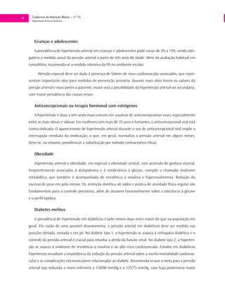 34     Cadernos de Atenção Básica – nº 15
       Hipertensão Arterial Sistêmica




         Crianças e adolescentes

         A prevalência de hipertensão arterial em crianças e adolescentes pode variar de 2% a 13%, sendo obri-
     gatória a medida anual da pressão arterial a partir de três anos de idade. Além da avaliação habitual em
     consultório, recomenda-se a medida rotineira da PA no ambiente escolar.

            Atenção especial deve ser dada à presença de fatores de risco cardiovascular associados, que repre-
     sentam importante alvo para medidas de prevenção primária. Quanto mais altos forem os valores da
     pressão arterial e mais jovem o paciente, maior será a possibilidade da hipertensão arterial ser secundária,
     com maior prevalência das causas renais.

         Anticoncepcionais ou terapia hormonal com estrôgenos

         A hipertensão é duas a três vezes mais comum em usuárias de anticoncepcionais orais, especialmente
     entre as mais idosas e obesas. Em mulheres com mais de 35 anos e fumantes, o anticoncepcional oral está
     contra-indicado. O aparecimento de hipertensão arterial durante o uso de anticoncepcional oral impõe a
     interrupção imediata da medicação, o que, em geral, normaliza a pressão arterial em alguns meses.
     Deve-se, no entanto, providenciar a substituição por método contraceptivo eficaz.

         Obesidade

         Hipertensão arterial e obesidade, em especial a obesidade central, com acúmulo de gordura visceral,
     freqüentemente associadas à dislipidemia e à intolerância à glicose, compõe a chamada síndrome
     metabólica, que também é acompanhada de resistência à insulina e hiperinsulinemia. Redução do
     excesso de peso em pelo menos 5%, restrição dietética de sódio e prática de atividade física regular são
     fundamentais para o controle pressórico, além de atuarem favoravelmente sobre a tolerância á glicose
     e o perfil lipídico.

         Diabetes melitus

         A prevalência de hipertensão em diabéticos é pelo menos duas vezes maior do que na população em
     geral. Em razão de uma possível disautonomia, a pressão arterial em diabéticos deve ser medida nas
     posições deitada, sentada e em pé. No diabete tipo 1, a hipertensão se associa à nefropatia diabética e o
     controle da pressão arterial é crucial para retardar a perda da função renal. No diabete tipo 2, a hiperten-
     são se associa à síndrome de resistência à insulina e ao alto risco cardiovascular. Estudos em diabéticos
     hipertensos ressaltam a importância da redução da pressão arterial sobre a morbi-mortalidade cardiovas-
     cular e as complicações microvasculares relacionadas ao diabete. Recomenda-se que a meta para a pressão
     arterial seja reduzida a níveis inferiores a 130/80 mmHg e a 125/75 mmHg, caso haja proteinúria maior
 