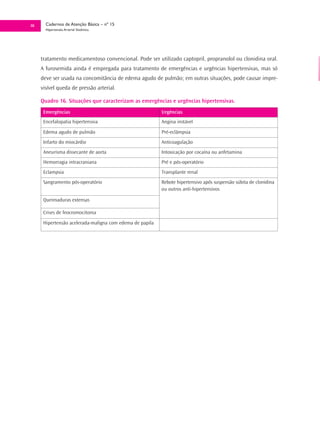 38     Cadernos de Atenção Básica – nº 15
       Hipertensão Arterial Sistêmica




     tratamento medicamentoso convencional. Pode ser utilizado captopril, propranolol ou clonidina oral.
     A furosemida ainda é empregada para tratamento de emergências e urgências hipertensivas, mas só
     deve ser usada na concomitância de edema agudo de pulmão; em outras situações, pode causar impre-
     visível queda de pressão arterial.

     Quadro 16. Situações que caracterizam as emergências e urgências hipertensivas.
      Emergências                                         Urgências
      Encefalopatia hipertensiva                          Angina instável

      Edema agudo de pulmão                               Pré-eclâmpsia
      Infarto do miocárdio                                Anticoagulação
      Aneurisma dissecante de aorta                       Intoxicação por cocaína ou anfetamina
      Hemorragia intracraniana                            Pré e pós-operatório
      Eclampsia                                           Transplante renal
      Sangramento pós-operatório                          Rebote hipertensivo após suspensão súbita de clonidina
                                                          ou outros anti-hipertensivos

      Queimaduras extensas

      Crises de feocromocitoma

      Hipertensão acelerada-maligna com edema de papila
 