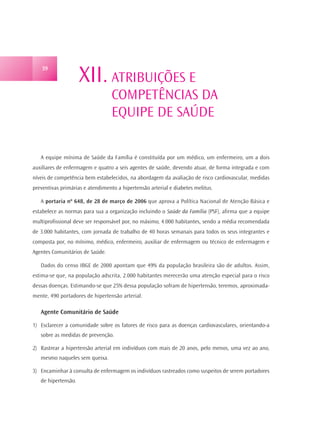 XII. ATRIBUIÇÕES E
    39




                                  COMPETÊNCIAS DA
                                  EQUIPE DE SAÚDE

   A equipe mínima de Saúde da Família é constituída por um médico, um enfermeiro, um a dois
auxiliares de enfermagem e quatro a seis agentes de saúde, devendo atuar, de forma integrada e com
níveis de competência bem estabelecidos, na abordagem da avaliação de risco cardiovascular, medidas
preventivas primárias e atendimento a hipertensão arterial e diabetes melitus.

   A portaria nº 648, de 28 de março de 2006 que aprova a Política Nacional de Atenção Básica e
estabelece as normas para sua a organização incluindo o Saúde da Família (PSF), afirma que a equipe
multiprofissional deve ser responsável por, no máximo, 4.000 habitantes, sendo a média recomendada
de 3.000 habitantes, com jornada de trabalho de 40 horas semanais para todos os seus integrantes e
composta por, no mínimo, médico, enfermeiro, auxiliar de enfermagem ou técnico de enfermagem e
Agentes Comunitários de Saúde.

   Dados do censo IBGE de 2000 apontam que 49% da população brasileira são de adultos. Assim,
estima-se que, na população adscrita, 2.000 habitantes merecerão uma atenção especial para o risco
dessas doenças. Estimando-se que 25% dessa população sofram de hipertensão, teremos, aproximada-
mente, 490 portadores de hipertensão arterial.

   Agente Comunitário de Saúde

1) Esclarecer a comunidade sobre os fatores de risco para as doenças cardiovasculares, orientando-a
   sobre as medidas de prevenção.

2) Rastrear a hipertensão arterial em indivíduos com mais de 20 anos, pelo menos, uma vez ao ano,
   mesmo naqueles sem queixa.

3) Encaminhar à consulta de enfermagem os indivíduos rastreados como suspeitos de serem portadores
   de hipertensão.
 