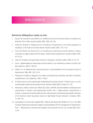 BIBLIOGRAFIA



Referências bibliográficas citadas no texto
1.   Mansur AP, Favarato D, Sousa MFM et al. Tendência do risco de morte por doenças circulatórias no
     Brasil de 1979 a 1996. Arq Bras Cardiol, 2001; 76(6): 497–503.
2.   Freitas OC, Resende CF, Marques NJ et al. Prevalence of hypertension in the urban population of
     Catanduva, in the State of Sao Paulo, Brazil. Arq Bras Cardiol, 2001; 77(1): 9–21.
3.   Fuchs FD, Moreira LB, Moraes RS et al. Prevalência de hipertensão arterial sistêmica e fatores
     associados na região urbana de Porto Alegre: estudo de base populacional. Arq Bras Cardiol, 1995;
     63: 473–9.
4.   Lolio CA. Prevalência de hipertensão arterial em Araraquara. Arq Bras Cardiol, 1990; 55: 167–73.
5.   Lessa I. Epidemiologia da hipertensão arterial sistêmica e da insuficiência cardíaca no Brasil. Rev
     Bras Hipertens, 2001; 8: 383–92.
6.   O’Brien E et al. Blood pressure measuring devices: recommendations of the European Society of
     Hypertension. BMJ, 2001; 322: 531–6.
7.   Verdecchia P, Schillaci G, Borgioni C et al. White coat hypertension and white coat effect: similarities
     and differences. Am J Hypertens, 1995; 8: 790–8.
8.   IV Diretriz para uso da monitorização ambulatorial da pressão arterial / II Diretriz para o uso da
     monitorização residencial da pressão arterial. Arq Bras Cardiol 2005; 85,(supl. II): 5-18.
9.   Pickering TG, Hall JE, Lawrence JÁ, Falkner BE, Graves J, Hill MN. Recommendation for blood pressure
     measurement in humans and experimental animals. Part 1: Blood pressure measurement in
     humans. A statement for professionals from the subcommittee of professional and public education
     of the American Heart Association Council on High Blood Pressure Research. Circulation 2005;
     111:697-716.
10. Hemmelgarn B, Zarnke KB, Campbell NRC, Feldman RD, McKay DW, McAlister FA, et al. The 2004
     Canadian Hypertension Education Program recommendations for the management of hypertension:
     Part 1 – Blood pressure measurement, diagnosis and assessment of risk. Can J Cardiol 2004; 20(1):
     31-40.
 