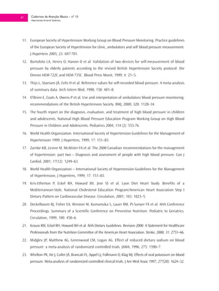 47     Cadernos de Atenção Básica – nº 15
       Hipertensão Arterial Sistêmica




 11. European Society of Hypertension Working Group on Blood Pressure Monitoring. Practice guidelines
      of the European Society of Hypertension for clinic, ambulatory and self blood pressure measurement.
      J Hypertens 2005; 23: 697-701.
 12. Bortoloto LA, Henry O, Hanon O et al. Validation of two devices for self-measurement of blood
      pressure by elderly patients according to the revised British Hypertension Society protocol: the
      Omron HEM-722C and HEM-735C. Blood Press Monit, 1999; 4: 21–5.
 13. Thijs L, Staessen JÁ, Celis H et al. Reference values for self-recorded blood pressure. A meta-analysis
      of summary data. Arch Intern Med, 1998; 158: 481–8.
 14. O’Brien E, Coats A, Owens P et al. Use and interpretation of ambulatory blood pressure monitoring:
      recommendations of the British Hypertension Society. BMJ, 2000; 320: 1128–34.
 15. The fourth report on the diagnosis, evaluation, and treatment of high blood pressure in children
      and adolescents. National High Blood Pressure Education Program Working Group on High Blood
      Pressure in Children and Adolescents. Pediatrics 2004; 114 (2): 555-76.
 16. World Health Organization. International Society of Hypertension Guidelines for the Management of
      Hypertension 1999. J Hypertens, 1999; 17: 151–83.
 17. Zarnke KB, Levine M, McAlister FA et al. The 2000 Canadian recommendations for the management
      of hypertension: part two – Diagnosis and assessment of people with high blood pressure. Can J
      Cardiol, 2001; 17(12): 1249–63.
 18. World Health Organization – International Society of Hypertension Guidelines for the Management
      of Hypertension, J Hypertens, 1999; 17: 151–83.
 19. Kris-Etherton P, Eckel RH, Howard BV, Jeor SS et al. Lyon Diet Heart Study. Benefits of a
      Mediterranean-Style, National Cholesterol Education Program/American Heart Association Step I
      Dietary Pattern on Cardiovascular Disease. Circulation, 2001; 103: 1823–5.
 20. Deckelbaum RJ, Fisher EA, Winston M, Kumanyika S, Lauer RM, Pi-Sunyer FX et al. AHA Conference
      Proceedings. Summary of a Scientific Conference on Preventive Nutrition: Pediatric to Geriatrics.
      Circulation, 1999; 100: 450–6.
 21. Krauss RM, Eckel RH; Howard BH et al. AHA Dietary Guidelines. Revision 2000: A Statement for Healthcare
      Professionals from the Nutrition Committee of the American Heart Association. Stroke, 2000; 31: 2751–66.
 22. Midgley JP, Matthew AG, Greenwood CM, Logan AG. Effect of reduced dietary sodium on blood
      pressure: a meta-analysis of randomized controlled trials. JAMA, 1996; 275: 1590–7.
 23. Whelton PK, He J, Cutler JÁ, Brancati FL, Appel LJ, Follmann D, Klag MJ. Effects of oral potassium on blood
      pressure. Meta-analysis of randomized controlled clinical trials. J Am Med Assoc 1997; 277(20): 1624–32.
 