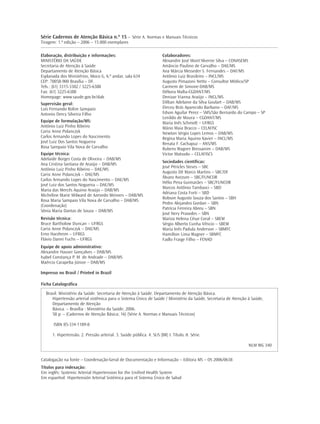 Série Cadernos de Atenção Básica n.º 15 – Série A. Normas e Manuais Técnicos
Tiragem: 1.ª edição – 2006 – 15.000 exemplares

Elaboração, distribuição e informações:                                Colaboradores:
MINISTÉRIO DA SAÚDE                                                    Alexandre José Mont'Alverne Silva – CONASEMS
Secretaria de Atenção à Saúde                                          Amâncio Paulino de Carvalho – DAE/MS
Departamento de Atenção Básica                                         Ana Márcia Messeder S. Fernandes – DAF/MS
Esplanada dos Ministérios, bloco G, 6.º andar, sala 634                Antônio Luiz Brasileiro – INCL/MS
CEP: 70058-900 Brasília – DF.                                          Augusto Pimazoni Netto – Consultor Médico/SP
Tels.: (61) 3315-3302 / 3225-6388                                      Carmem de Simone-DAB/MS
Fax: (61) 3225-6388                                                    Débora Malta-CGDANT/MS
Homepage: www.saude.gov.br/dab                                         Denizar Vianna Araújo – INCL/MS
Supervisão geral:                                                      Dillian Adelaine da Silva Goulart – DAB/MS
Luís Fernando Rolim Sampaio                                            Dirceu Brás Aparecido Barbano – DAF/MS
Antonio Dercy Silveira Filho                                           Edson Aguilar Perez – SMS/São Bernardo do Campo – SP
                                                                       Lenildo de Moura – CGDANT/MS
Equipe de formulação/MS:                                               Maria Inês Schmidt – UFRGS
Antônio Luiz Pinho Ribeiro                                             Mário Maia Bracco – CELAFISC
Carisi Anne Polanczyk                                                  Newton Sérgio Lopes Lemos – DAB/MS
Carlos Armando Lopes do Nascimento                                     Regina Maria Aquino Xavier – INCL/MS
José Luiz Dos Santos Nogueira                                          Renata F. Cachapuz – ANS/MS
Rosa Sampaio Vila Nova de Carvalho                                     Rubens Wagner Bressanim – DAB/MS
Equipe técnica:                                                        Victor Matsudo – CELAFISCS
Adelaide Borges Costa de Oliveira – DAB/MS
                                                                       Sociedades científicas:
Ana Cristina Santana de Araújo – DAB/MS
                                                                       José Péricles Steves – SBC
Antônio Luiz Pinho Ribeiro – DAE/MS
                                                                       Augusto Dê Marco Martins – SBC/DF
Carisi Anne Polanczyk – DAE/MS
                                                                       Álvaro Avezum – SBC/FUNCOR
Carlos Armando Lopes do Nascimento – DAE/MS
                                                                       Hélio Pena Guimarães – SBC/FUNCOR
José Luiz dos Santos Nogueira – DAE/MS
                                                                       Marcos Antônio Tambasci – SBD
Maria das Mercês Aquino Araújo – DAB/MS
                                                                       Adriana Costa Forti – SBD
Micheline Marie Milward de Azevedo Meiners – DAB/MS
                                                                       Robson Augusto Souza dos Santos – SBH
Rosa Maria Sampaio Vila Nova de Carvalho – DAB/MS
                                                                       Pedro Alejandro Gordan – SBN
(Coordenação)
                                                                       Patrícia Ferreira Abreu – SBN
Sônia Maria Dantas de Souza – DAB/MS
                                                                       José Nery Praxedes – SBN
Revisão técnica:                                                       Mariza Helena César Coral – SBEM
Bruce Bartholow Duncan – UFRGS                                         Sérgio Alberto Cunha Vêncio – SBEM
Carisi Anne Polanczyk – DAE/MS                                         Maria Inês Padula Anderson – SBMFC
Erno Harzheim – UFRGS                                                  Hamilton Lima Wagner – SBMFC
Flávio Danni Fuchs – UFRGS                                             Fadlo Fraige Filho – FENAD
Equipe de apoio administrativo:
Alexandre Hauser Gonçalves – DAB/MS
Isabel Constança P. M. de Andrade – DAB/MS
Maércio Carapeba Júnior – DAB/MS

Impresso no Brasil / Printed in Brazil

Ficha Catalográfica

  Brasil. Ministério da Saúde. Secretaria de Atenção à Saúde. Departamento de Atenção Básica.
     Hipertensão arterial sistêmica para o Sistema Único de Saúde / Ministério da Saúde, Secretaria de Atenção à Saúde,
     Departamento de Atenção
     Básica. – Brasília : Ministério da Saúde, 2006.
     58 p. – (Cadernos de Atenção Básica; 16) (Série A. Normas e Manuais Técnicos)

      ISBN 85-334-1189-8

      1. Hipertensão. 2. Pressão arterial. 3. Saúde pública. 4. SUS (BR) I. Título. II. Série.

                                                                                                                  NLM WG 340


Catalogação na fonte – Coordenação-Geral de Documentação e Informação – Editora MS – OS 2006/0638
Títulos para indexação:
Em inglês: Systemic Arterial Hypertension for the Unified Health System
Em espanhol: Hipertensión Arterial Sistémica para el Sistema Único de Salud
 