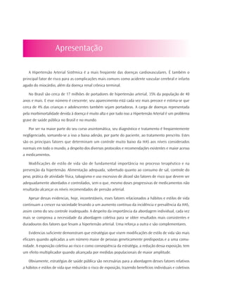 Apresentação

   A Hipertensão Arterial Sistêmica é a mais freqüente das doenças cardiovasculares. É também o
principal fator de risco para as complicações mais comuns como acidente vascular cerebral e infarto
agudo do miocárdio, além da doença renal crônica terminal.

   No Brasil são cerca de 17 milhões de portadores de hipertensão arterial, 35% da população de 40
anos e mais. E esse número é crescente; seu aparecimento está cada vez mais precoce e estima-se que
cerca de 4% das crianças e adolescentes também sejam portadoras. A carga de doenças representada
pela morbimortalidade devida à doença é muito alta e por tudo isso a Hipertensão Arterial é um problema
grave de saúde pública no Brasil e no mundo.

   Por ser na maior parte do seu curso assintomática, seu diagnóstico e tratamento é freqüentemente
negligenciado, somando-se a isso a baixa adesão, por parte do paciente, ao tratamento prescrito. Estes
são os principais fatores que determinam um controle muito baixo da HAS aos níveis considerados
normais em todo o mundo, a despeito dos diversos protocolos e recomendações existentes e maior acesso
a medicamentos.

   Modificações de estilo de vida são de fundamental importância no processo terapêutico e na
prevenção da hipertensão. Alimentação adequada, sobretudo quanto ao consumo de sal, controle do
peso, prática de atividade física, tabagismo e uso excessivo de álcool são fatores de risco que devem ser
adequadamente abordados e controlados, sem o que, mesmo doses progressivas de medicamentos não
resultarão alcançar os níveis recomendados de pressão arterial.

   Apesar dessas evidencias, hoje, incontestáveis, esses fatores relacionados a hábitos e estilos de vida
continuam a crescer na sociedade levando a um aumento contínuo da incidência e prevalência da HAS,
assim como do seu controle inadequado. A despeito da importância da abordagem individual, cada vez
mais se comprova a necessidade da abordagem coletiva para se obter resultados mais consistentes e
duradouros dos fatores que levam a hipertensão arterial. Uma reforça a outra e são complementares.

   Evidencias suficiente demonstram que estratégias que visem modificações de estilo de vida são mais
eficazes quando aplicadas a um número maior de pessoas geneticamente predispostas e a uma comu-
nidade. A exposição coletiva ao risco e como conseqüência da estratégia, a redução dessa exposição, tem
um efeito multiplicador quando alcançada por medidas populacionais de maior amplitude.

   Obviamente, estratégias de saúde pública são necessárias para a abordagem desses fatores relativos
a hábitos e estilos de vida que reduzirão o risco de exposição, trazendo benefícios individuais e coletivos
 
